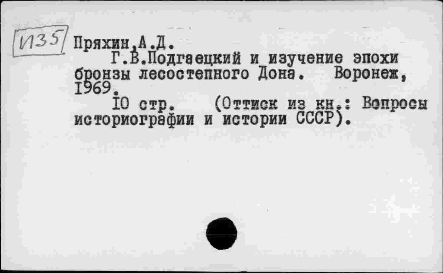 ﻿1/13	Пряхин,A.Д.
Г.В.Подгаецкий и изучение эпохи бронзы лесостепного Дона. Воронеж,
І0 стр. (Оттиск из кн.: Вопросы историографии и истории СССР).